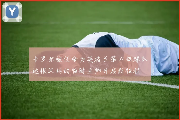 卡罗尔被任命为英格兰第六级球队达根汉姆的临时主帅开启新征程