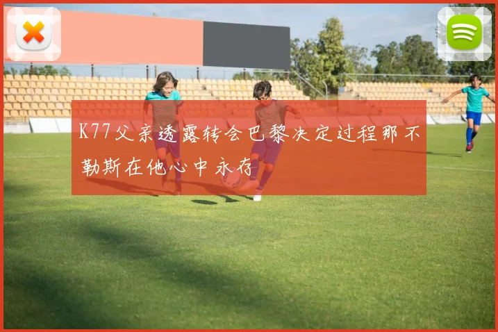 K77父亲透露转会巴黎决定过程那不勒斯在他心中永存