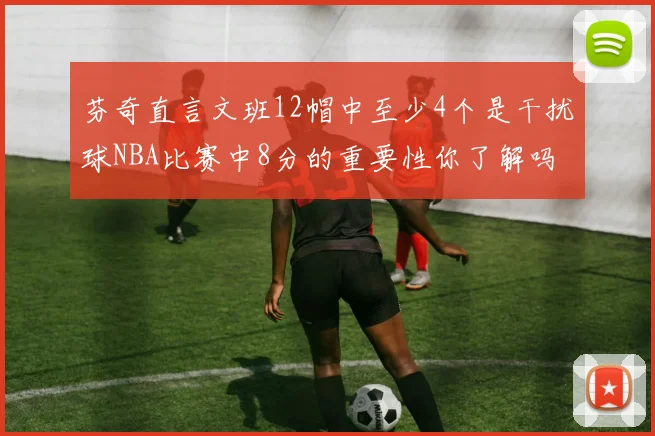 芬奇直言文班12帽中至少4个是干扰球NBA比赛中8分的重要性你了解吗