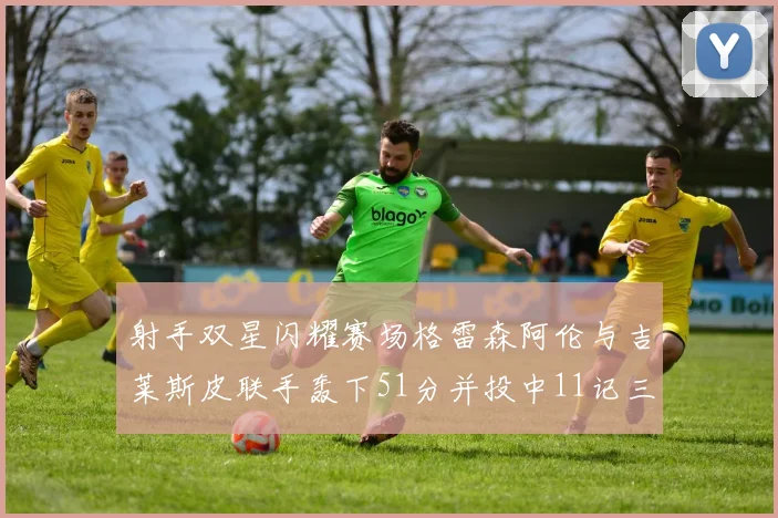 射手双星闪耀赛场格雷森阿伦与吉莱斯皮联手轰下51分并投中11记三分球