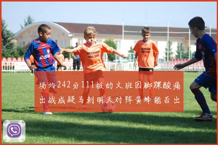 场均242分111板的文班因脚踝酸痛出战成疑马刺明天对阵黄蜂能否出战引关注