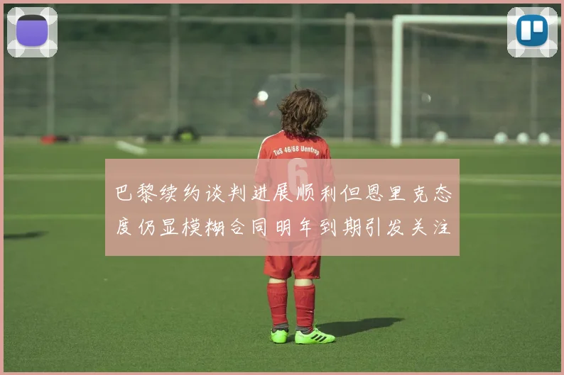 巴黎续约谈判进展顺利但恩里克态度仍显模糊合同明年到期引发关注