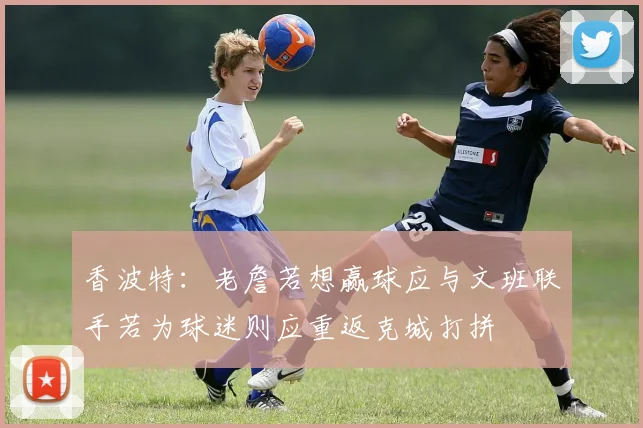 香波特：老詹若想赢球应与文班联手若为球迷则应重返克城打拼