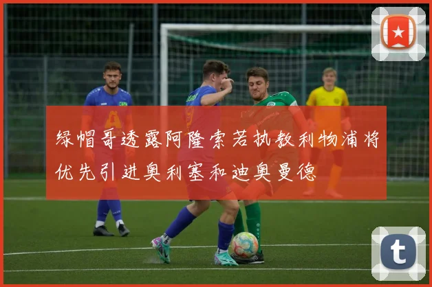 绿帽哥透露阿隆索若执教利物浦将优先引进奥利塞和迪奥曼德