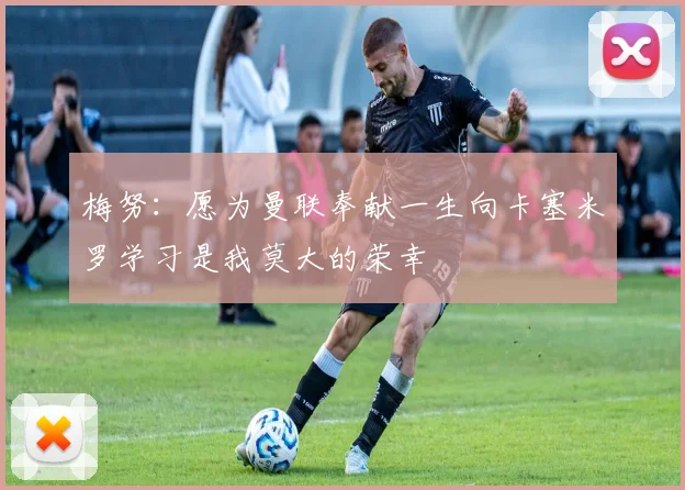 梅努：愿为曼联奉献一生向卡塞米罗学习是我莫大的荣幸