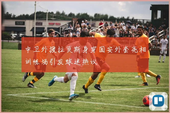 中卫外援拉莫斯身穿国安外套亮相训练场引发球迷热议