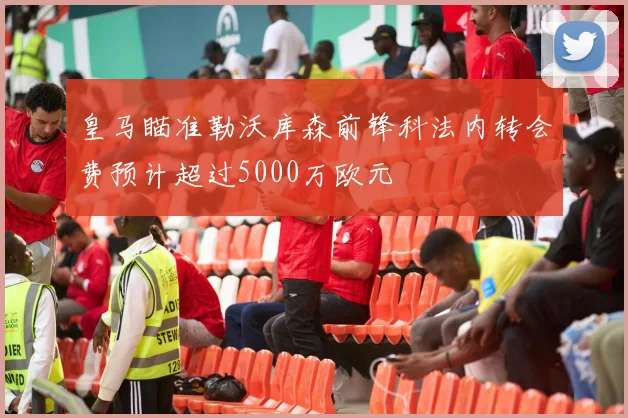 皇马瞄准勒沃库森前锋科法内转会费预计超过5000万欧元