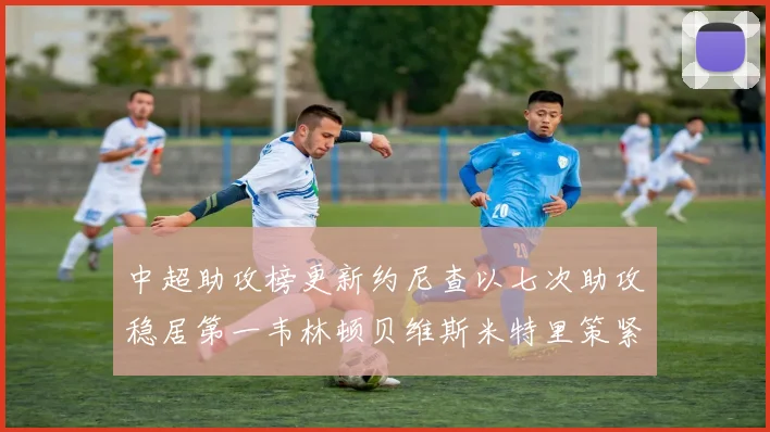 中超助攻榜更新约尼查以七次助攻稳居第一韦林顿贝维斯米特里策紧随其后