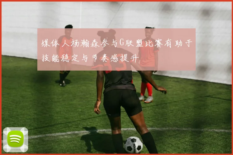 媒体人杨瀚森参与G联盟比赛有助于技能稳定与节奏感提升