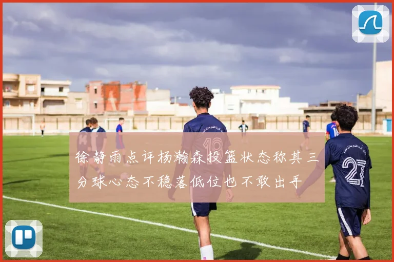 徐静雨点评杨瀚森投篮状态称其三分球心态不稳落低位也不敢出手