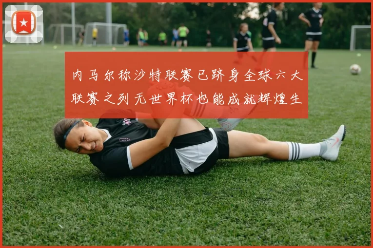 内马尔称沙特联赛已跻身全球六大联赛之列无世界杯也能成就辉煌生涯