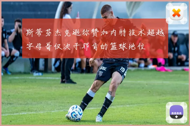 斯蒂芬杰克逊称赞加内特技术超越字母哥仅次于邓肯的篮球地位