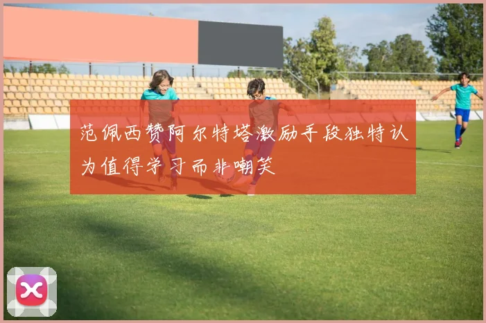 范佩西赞阿尔特塔激励手段独特认为值得学习而非嘲笑