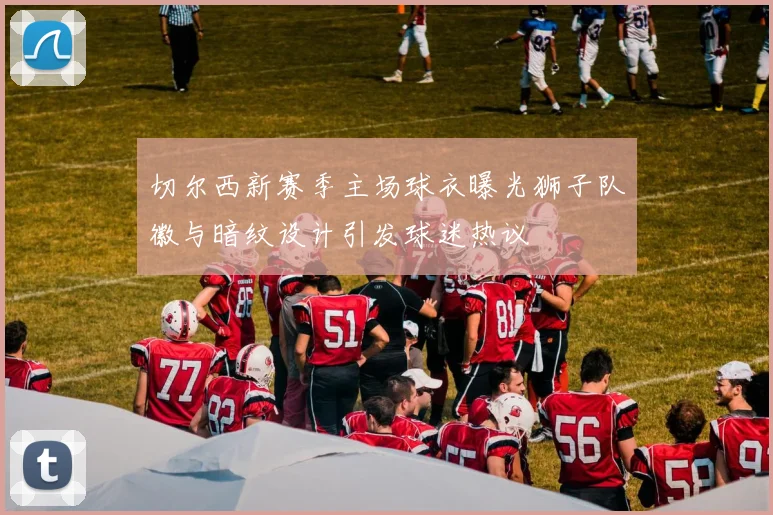 切尔西新赛季主场球衣曝光狮子队徽与暗纹设计引发球迷热议