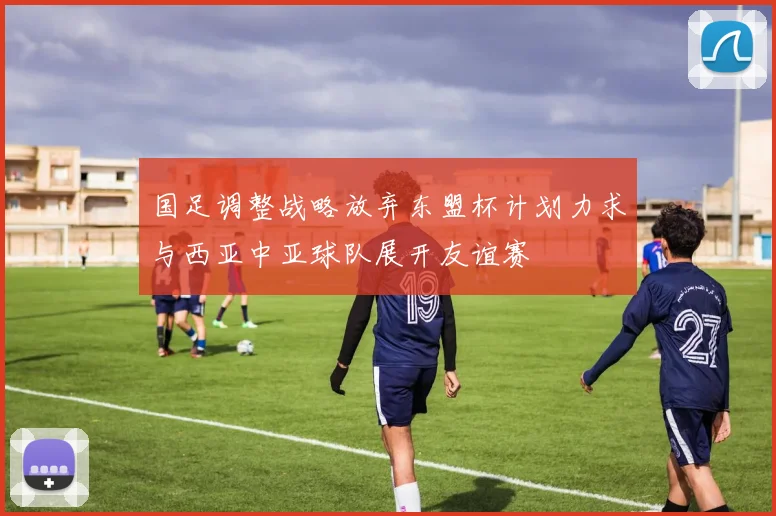 国足调整战略放弃东盟杯计划力求与西亚中亚球队展开友谊赛