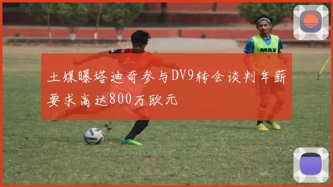 土媒曝塔迪奇参与DV9转会谈判年薪要求高达800万欧元