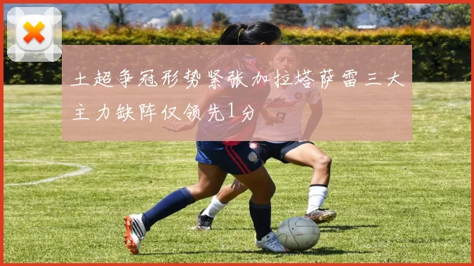土超争冠形势紧张加拉塔萨雷三大主力缺阵仅领先1分