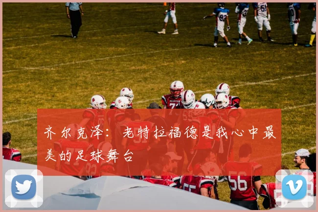 齐尔克泽：老特拉福德是我心中最美的足球舞台