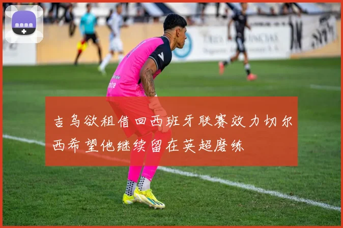 吉乌欲租借回西班牙联赛效力切尔西希望他继续留在英超磨练