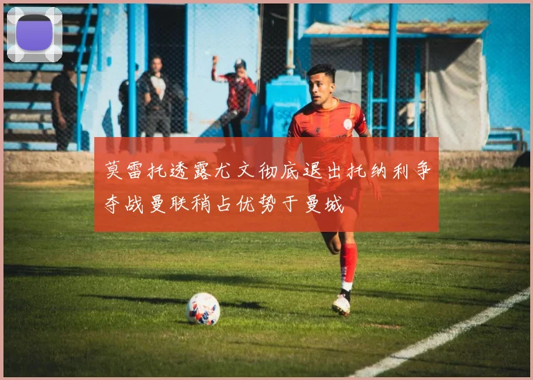 莫雷托透露尤文彻底退出托纳利争夺战曼联稍占优势于曼城