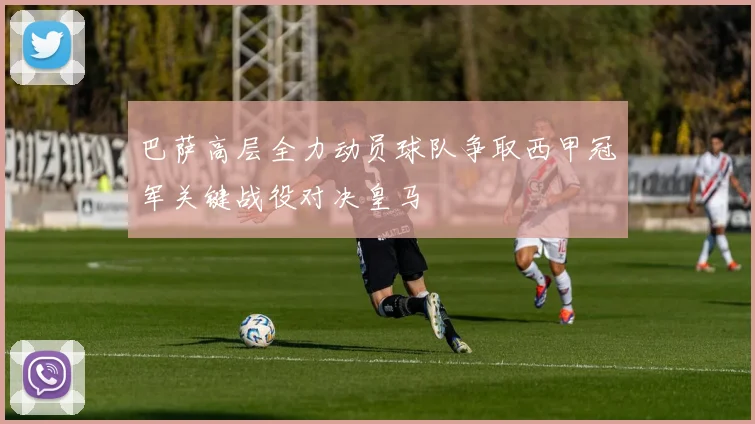 巴萨高层全力动员球队争取西甲冠军关键战役对决皇马