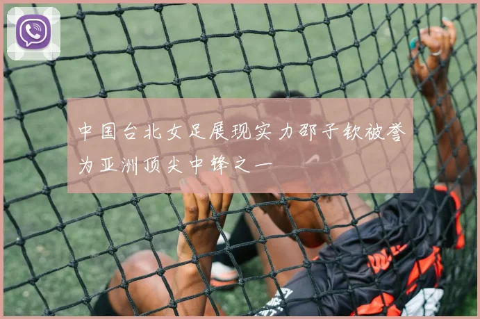 中国台北女足展现实力邵子钦被誉为亚洲顶尖中锋之一