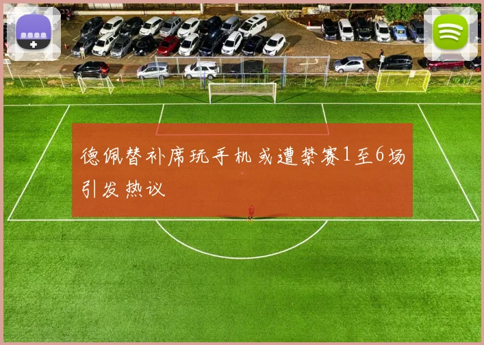 德佩替补席玩手机或遭禁赛1至6场引发热议
