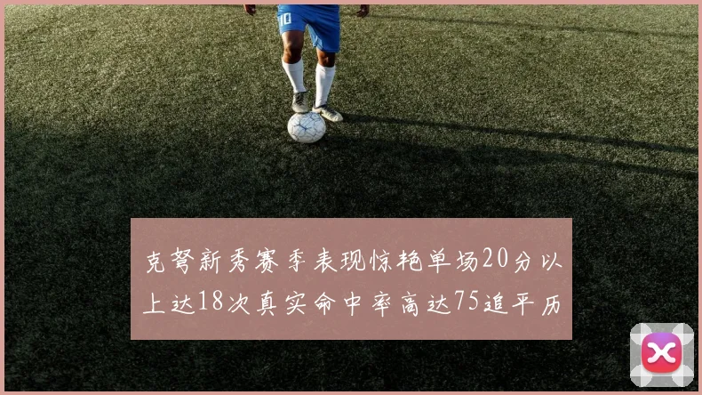 克弩新秀赛季表现惊艳单场20分以上达18次真实命中率高达75追平历史名将