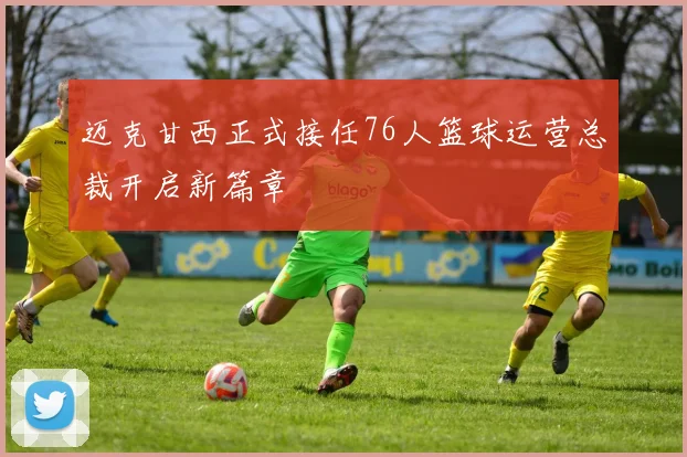 迈克甘西正式接任76人篮球运营总裁开启新篇章