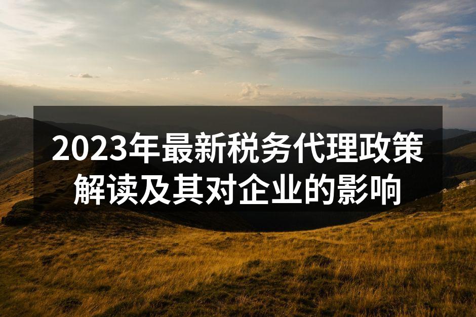 2023年最新税务代理政策解读及其对企业的影响